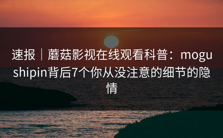 速报｜蘑菇影视在线观看科普：mogushipin背后7个你从没注意的细节的隐情