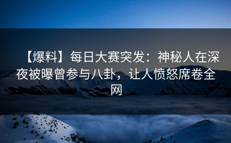 【爆料】每日大赛突发：神秘人在深夜被曝曾参与八卦，让人愤怒席卷全网