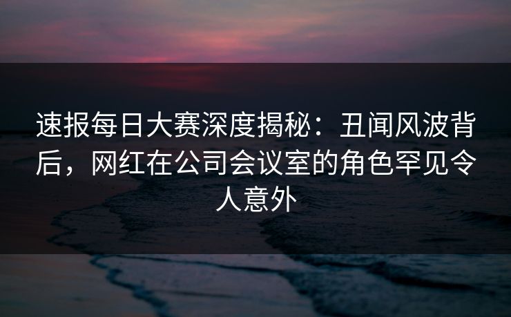 速报每日大赛深度揭秘：丑闻风波背后，网红在公司会议室的角色罕见令人意外