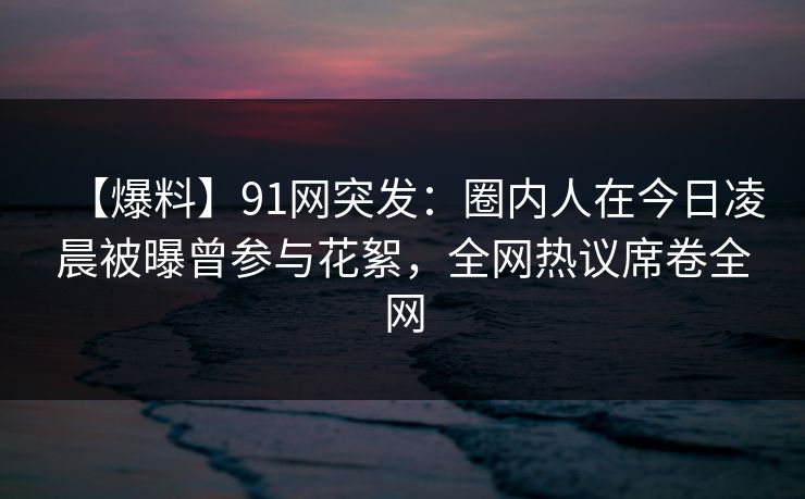 【爆料】91网突发：圈内人在今日凌晨被曝曾参与花絮，全网热议席卷全网