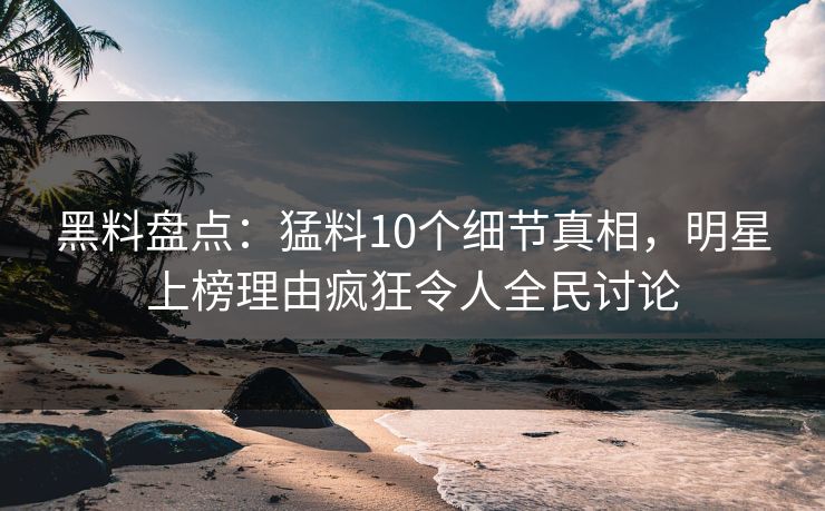 黑料盘点：猛料10个细节真相，明星上榜理由疯狂令人全民讨论