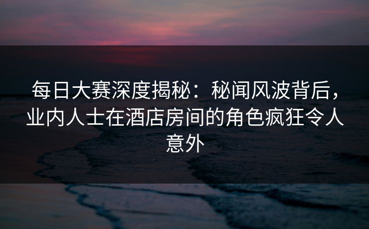 每日大赛深度揭秘：秘闻风波背后，业内人士在酒店房间的角色疯狂令人意外