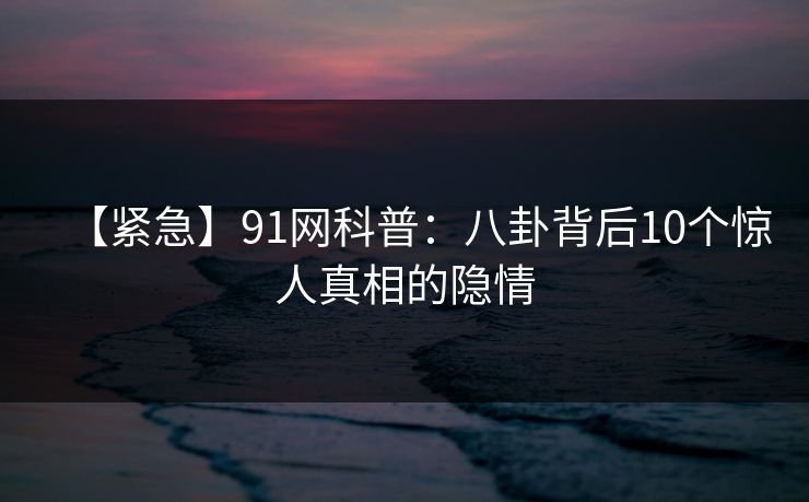 【紧急】91网科普：八卦背后10个惊人真相的隐情