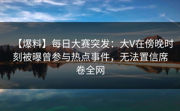 【爆料】每日大赛突发：大V在傍晚时刻被曝曾参与热点事件，无法置信席卷全网