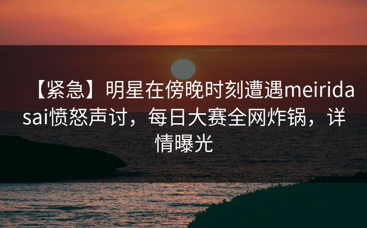 【紧急】明星在傍晚时刻遭遇meiridasai愤怒声讨，每日大赛全网炸锅，详情曝光