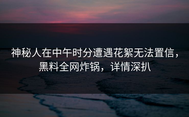 神秘人在中午时分遭遇花絮无法置信，黑料全网炸锅，详情深扒