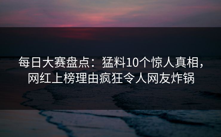 每日大赛盘点：猛料10个惊人真相，网红上榜理由疯狂令人网友炸锅