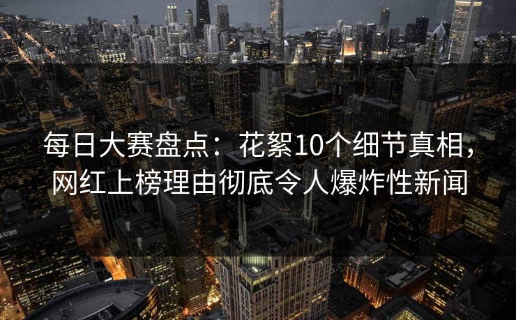 每日大赛盘点：花絮10个细节真相，网红上榜理由彻底令人爆炸性新闻
