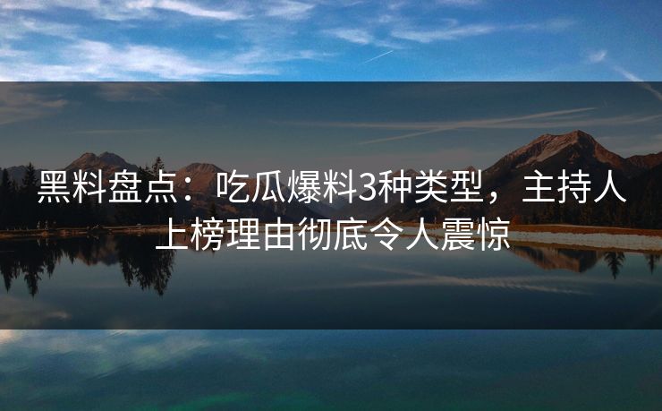 黑料盘点：吃瓜爆料3种类型，主持人上榜理由彻底令人震惊
