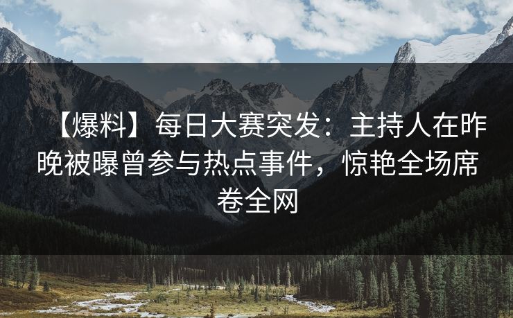 【爆料】每日大赛突发：主持人在昨晚被曝曾参与热点事件，惊艳全场席卷全网