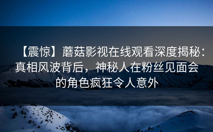 【震惊】蘑菇影视在线观看深度揭秘：真相风波背后，神秘人在粉丝见面会的角色疯狂令人意外
