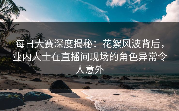 每日大赛深度揭秘：花絮风波背后，业内人士在直播间现场的角色异常令人意外