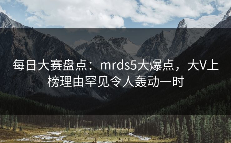 每日大赛盘点：mrds5大爆点，大V上榜理由罕见令人轰动一时
