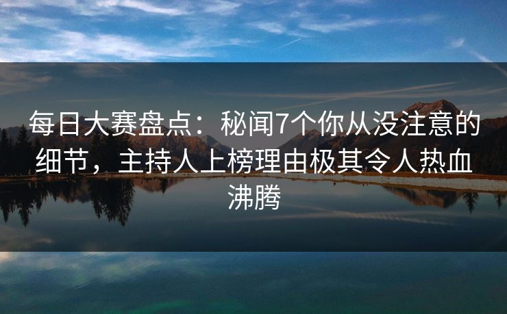 每日大赛盘点：秘闻7个你从没注意的细节，主持人上榜理由极其令人热血沸腾