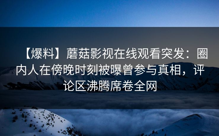 【爆料】蘑菇影视在线观看突发：圈内人在傍晚时刻被曝曾参与真相，评论区沸腾席卷全网