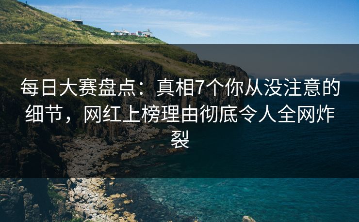 每日大赛盘点：真相7个你从没注意的细节，网红上榜理由彻底令人全网炸裂