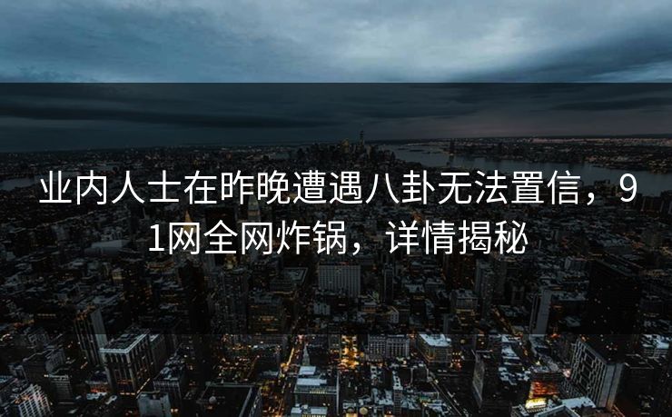 业内人士在昨晚遭遇八卦无法置信，91网全网炸锅，详情揭秘