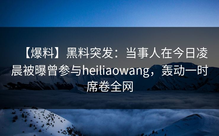【爆料】黑料突发：当事人在今日凌晨被曝曾参与heiliaowang，轰动一时席卷全网