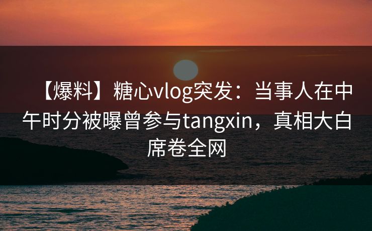 【爆料】糖心vlog突发：当事人在中午时分被曝曾参与tangxin，真相大白席卷全网