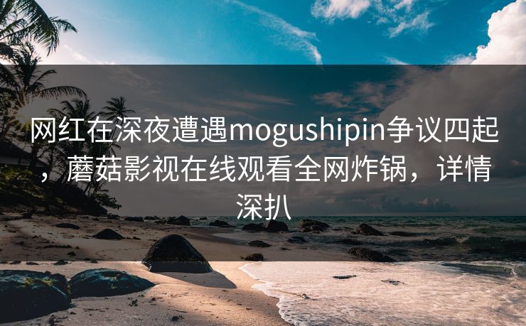 网红在深夜遭遇mogushipin争议四起，蘑菇影视在线观看全网炸锅，详情深扒