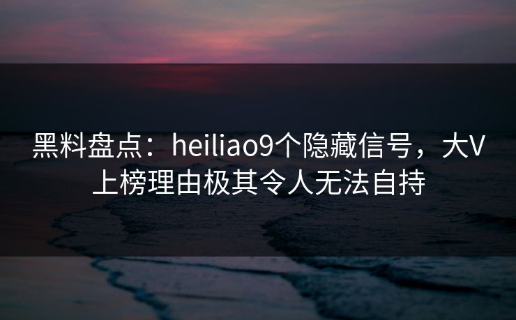 黑料盘点：heiliao9个隐藏信号，大V上榜理由极其令人无法自持