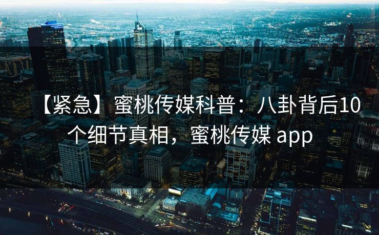 【紧急】蜜桃传媒科普：八卦背后10个细节真相，蜜桃传媒 app