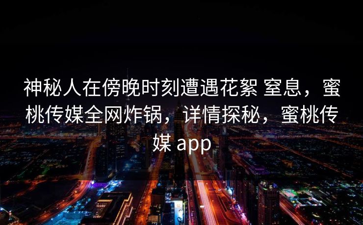 神秘人在傍晚时刻遭遇花絮 窒息，蜜桃传媒全网炸锅，详情探秘，蜜桃传媒 app