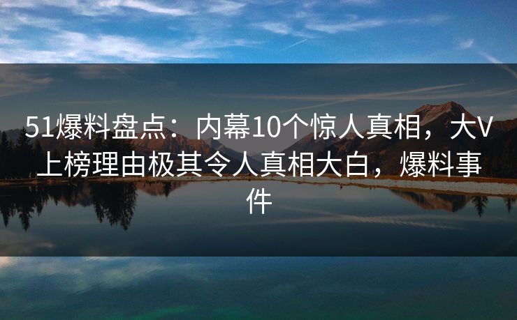 51爆料盘点：内幕10个惊人真相，大V上榜理由极其令人真相大白，爆料事件