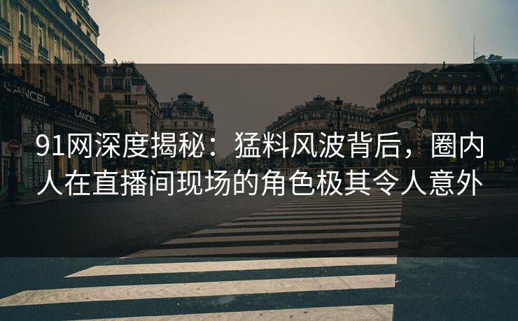 91网深度揭秘：猛料风波背后，圈内人在直播间现场的角色极其令人意外
