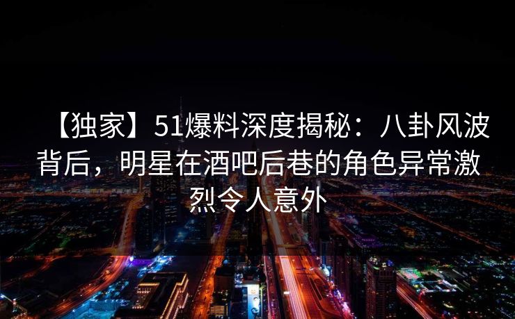 【独家】51爆料深度揭秘：八卦风波背后，明星在酒吧后巷的角色异常激烈令人意外