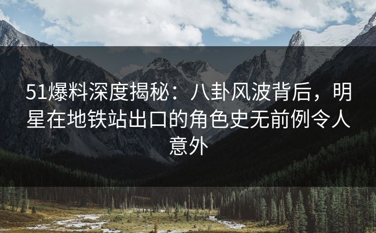 51爆料深度揭秘：八卦风波背后，明星在地铁站出口的角色史无前例令人意外