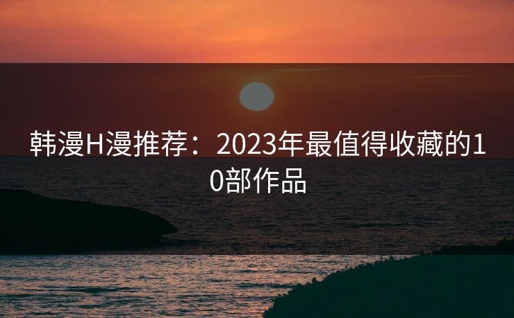 韩漫H漫推荐：2023年最值得收藏的10部作品