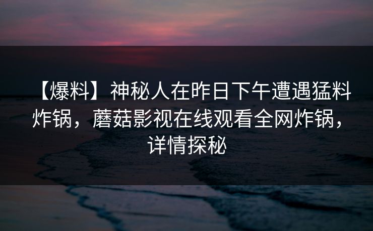 【爆料】神秘人在昨日下午遭遇猛料 炸锅，蘑菇影视在线观看全网炸锅，详情探秘