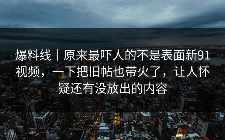 爆料线｜原来最吓人的不是表面新91视频，一下把旧帖也带火了，让人怀疑还有没放出的内容